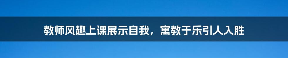 教师风趣上课展示自我,寓教于乐引人入胜