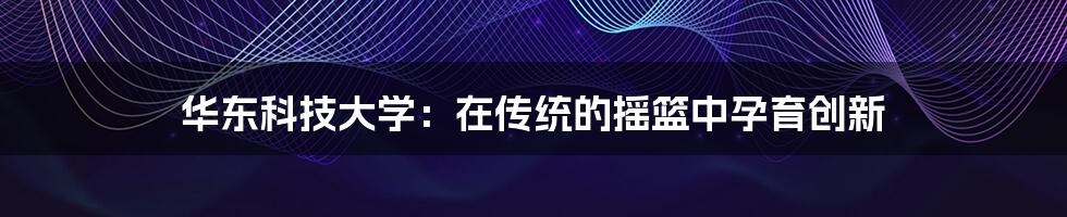 华东科技大学:在传统的摇篮中孕育创新