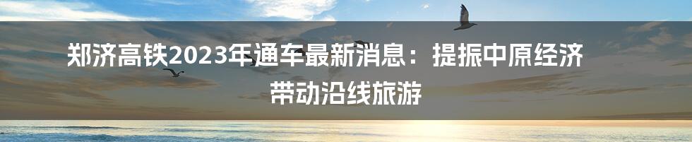 郑济高铁2023年通车最新消息:提振中原经济 带动沿线旅游