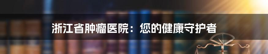浙江省肿瘤医院:您的健康守护者
