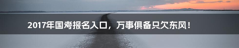 2017年国考报名入口,万事俱备只欠东风!