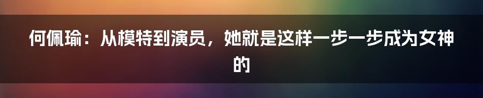 何佩瑜：从模特到演员，她就是这样一步一步成为女神的