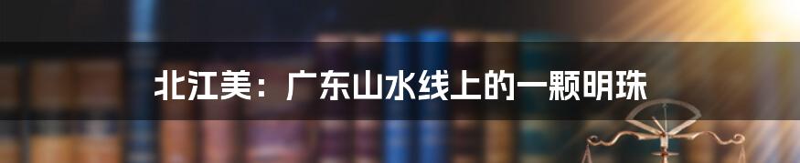 北江美：广东山水线上的一颗明珠