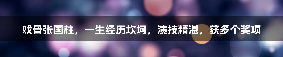 戏骨张国柱,一生经历坎坷,演技精湛,获多个奖项
