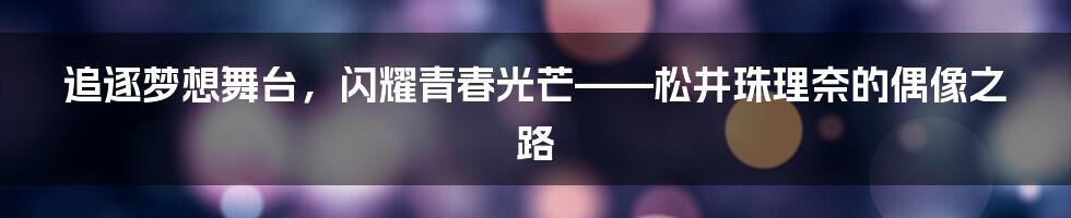 追逐梦想舞台,闪耀青春光芒——松井珠理奈的偶像之路