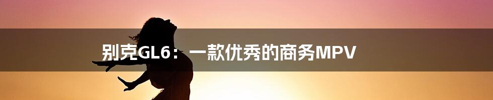 别克GL6：一款优秀的商务MPV
