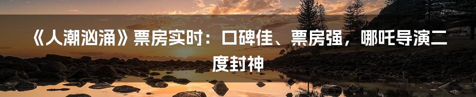 《人潮汹涌》票房实时:口碑佳、票房强,哪吒导演二度封神