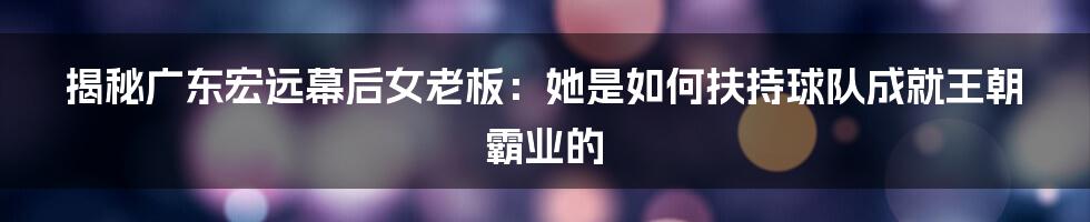 揭秘广东宏远幕后女老板:她是如何扶持球队成就王朝霸业的
