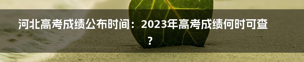 河北高考成绩公布时间：2023年高考成绩何时可查？