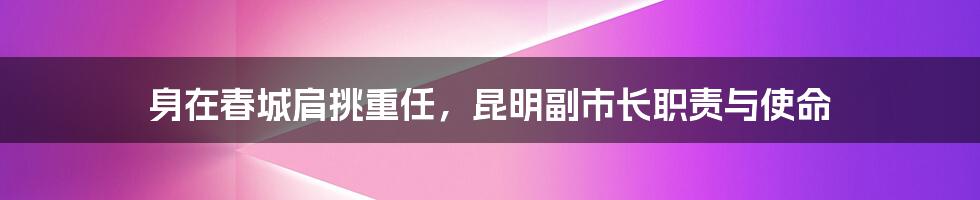 身在春城肩挑重任，昆明副市长职责与使命