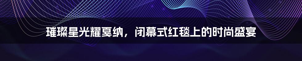 璀璨星光耀戛纳,闭幕式红毯上的时尚盛宴