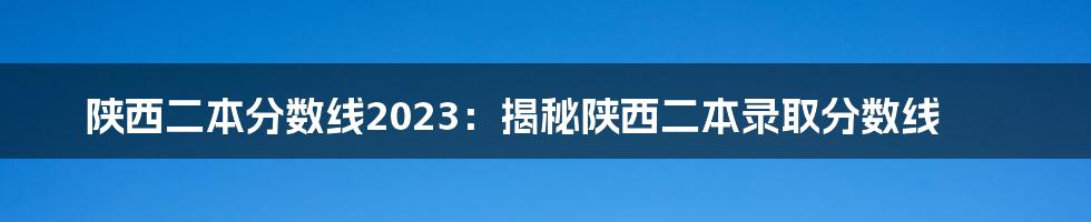 陕西二本分数线2023：揭秘陕西二本录取分数线