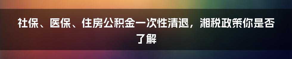 社保、医保、住房公积金一次性清退，湘税政策你是否了解