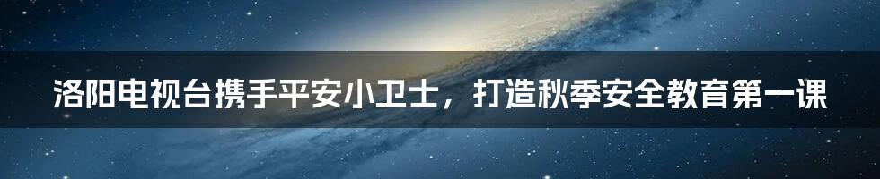 洛阳电视台携手平安小卫士，打造秋季安全教育第一课