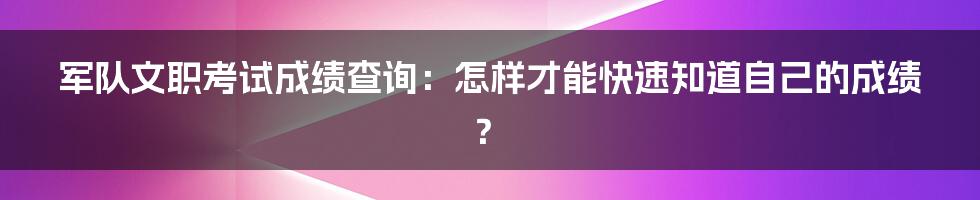 军队文职考试成绩查询：怎样才能快速知道自己的成绩？