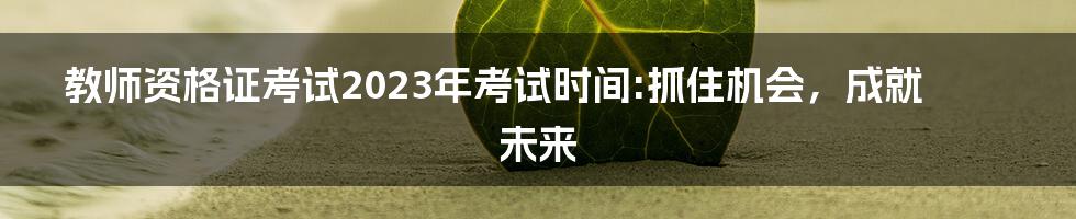 教师资格证考试2023年考试时间:抓住机会,成就未来