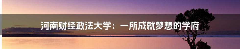 河南财经政法大学：一所成就梦想的学府