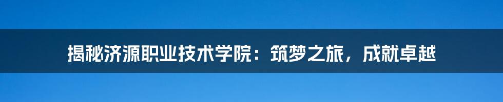 揭秘济源职业技术学院：筑梦之旅，成就卓越