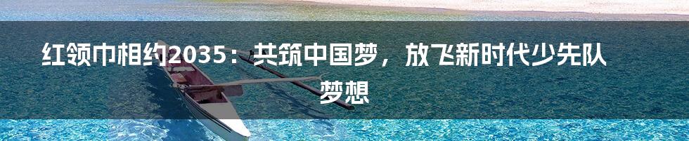 红领巾相约2035：共筑中国梦，放飞新时代少先队梦想