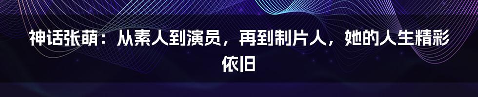 神话张萌：从素人到演员，再到制片人，她的人生精彩依旧