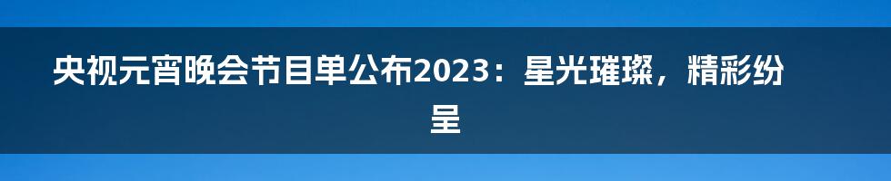 央视元宵晚会节目单公布2023：星光璀璨，精彩纷呈