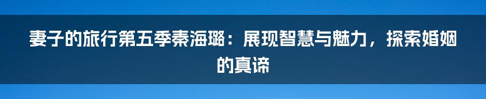 妻子的旅行第五季秦海璐：展现智慧与魅力，探索婚姻的真谛