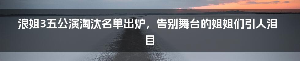 浪姐3五公演淘汰名单出炉，告别舞台的姐姐们引人泪目