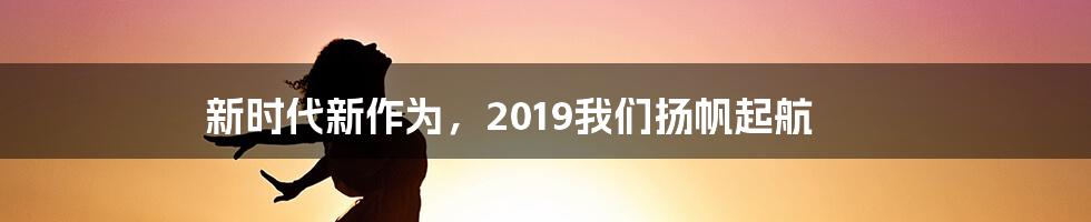 新时代新作为，2019我们扬帆起航