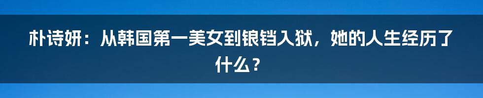 朴诗妍:从韩国第一美女到锒铛入狱,她的人生经历了什么?
