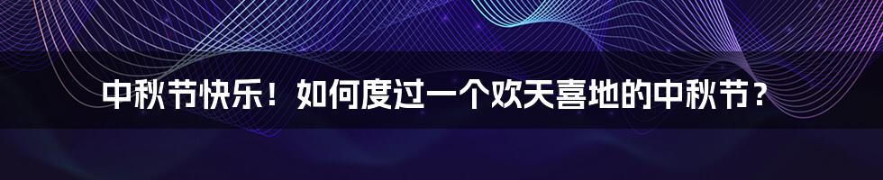 中秋节快乐!如何度过一个欢天喜地的中秋节?