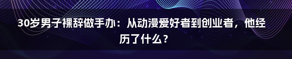 30岁男子裸辞做手办：从动漫爱好者到创业者，他经历了什么？