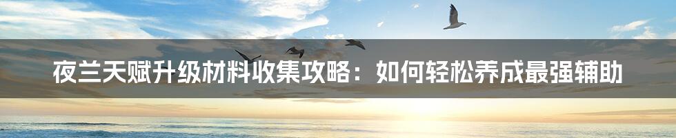 夜兰天赋升级材料收集攻略：如何轻松养成最强辅助