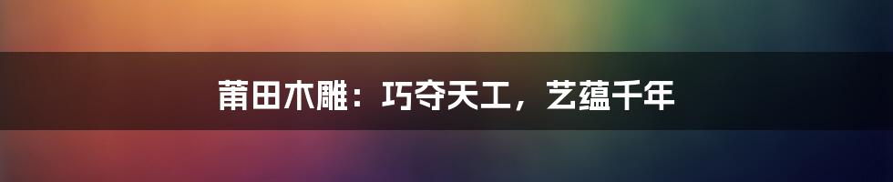 莆田木雕：巧夺天工，艺蕴千年