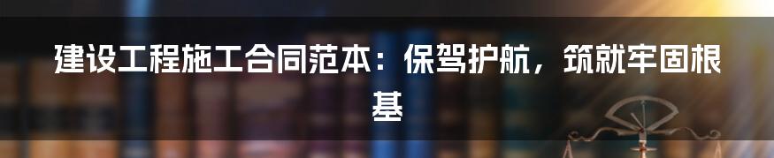 建设工程施工合同范本:保驾护航,筑就牢固根基