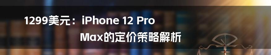 1299美元：iPhone 12 Pro Max的定价策略解析