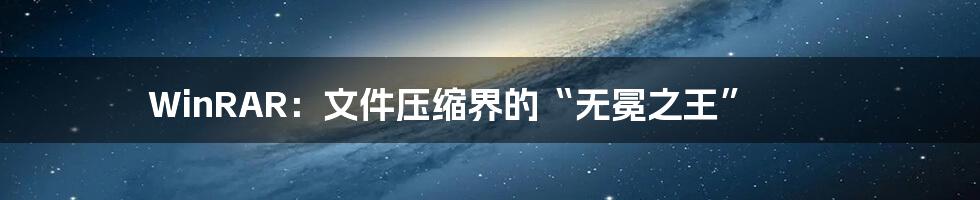 WinRAR:文件压缩界的“无冕之王”