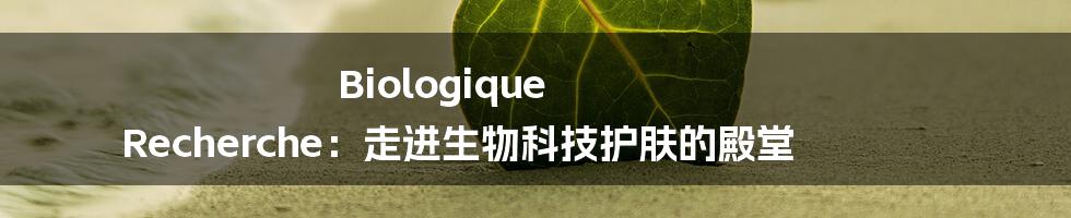 Biologique Recherche:走进生物科技护肤的殿堂