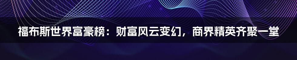 福布斯世界富豪榜:财富风云变幻,商界精英齐聚一堂