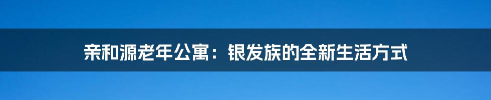 亲和源老年公寓:银发族的全新生活方式