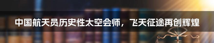 中国航天员历史性太空会师,飞天征途再创辉煌