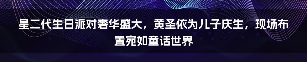 星二代生日派对奢华盛大，黄圣依为儿子庆生，现场布置宛如童话世界