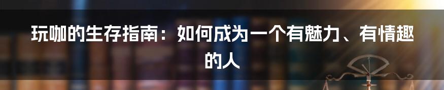 玩咖的生存指南:如何成为一个有魅力、有情趣的人