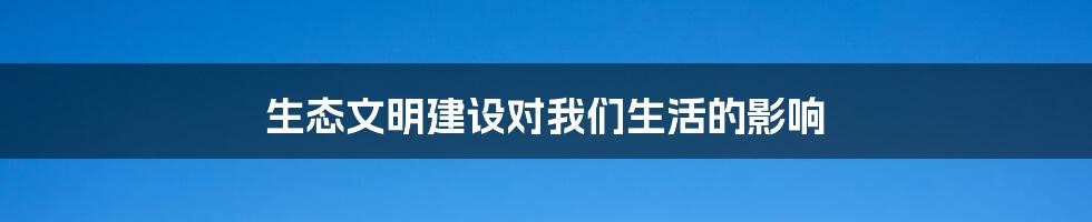 生态文明建设对我们生活的影响