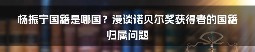 杨振宁国籍是哪国?漫谈诺贝尔奖获得者的国籍归属问题