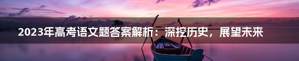 2023年高考语文题答案解析:深挖历史,展望未来