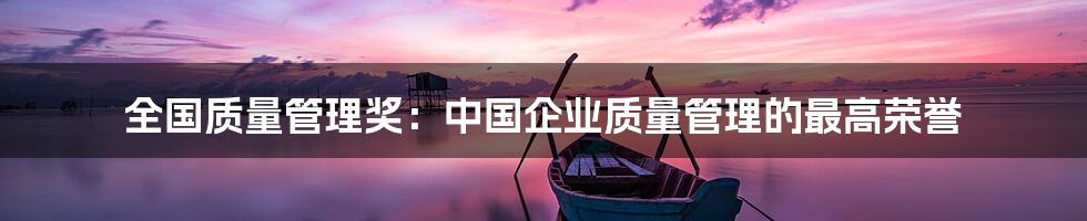 全国质量管理奖：中国企业质量管理的最高荣誉