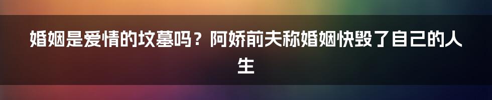 婚姻是爱情的坟墓吗?阿娇前夫称婚姻快毁了自己的人生