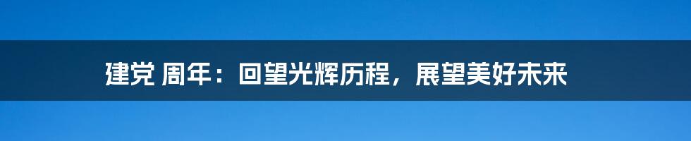 建党 周年：回望光辉历程，展望美好未来