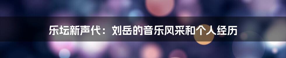 乐坛新声代:刘岳的音乐风采和个人经历