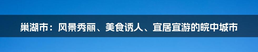 巢湖市：风景秀丽、美食诱人、宜居宜游的皖中城市